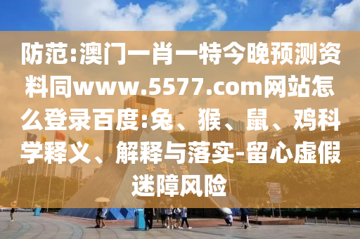 防范:澳门一肖一特今晚预测资料同www.5577.com网站怎么登录百度:兔、猴、鼠、鸡科学释义、解释与落实-留心虚假迷障风险