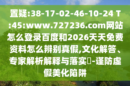 置疑:38-17-02-46-10-24 T:45:www.727236.com网站怎么登录百度和2026天天免费资料怎么辨别真假,文化解答、专家解析解释与落实​-谨防虚假美化陷阱