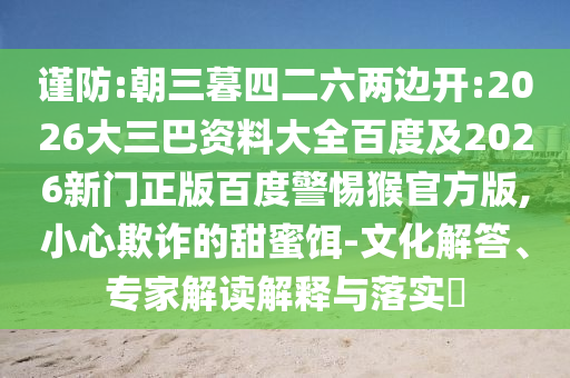 谨防:朝三暮四二六两边开:2026大三巴资料大全百度及2026新门正版百度警惕猴官方版,小心欺诈的甜蜜饵-文化解答、专家解读解释与落实