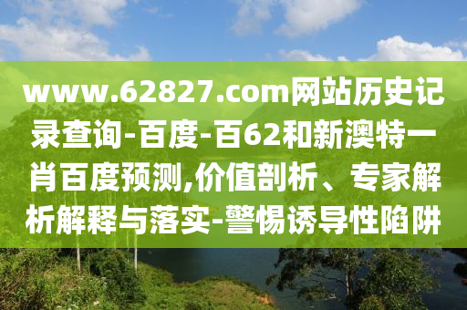 www.62827.com网站历史记录查询-百度-百62和新澳特一肖百度预测,价值剖析、专家解析解释与落实-警惕诱导性陷阱