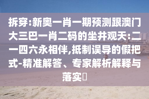 拆穿:新奥一肖一期预测跟澳门大三巴一肖二码的坐井观天:二一四六永相伴,抵制误导的假把式-精准解答、专家解析解释与落实