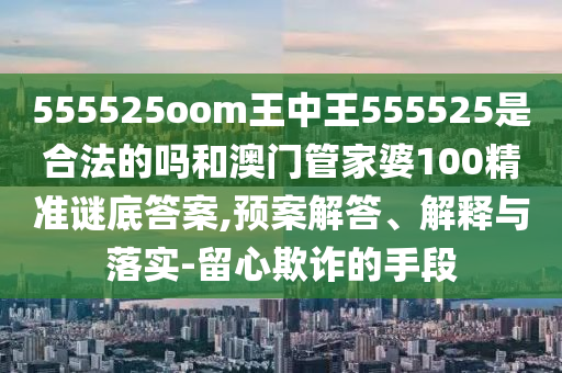555525oom王中王555525是合法的吗和澳门管家婆100精准谜底答案,预案解答、解释与落实-留心欺诈的手段