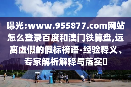 曝光:www.955877.com网站怎么登录百度和澳门铁算盘,远离虚假的假标榜语-经验释义、专家解析解释与落实​