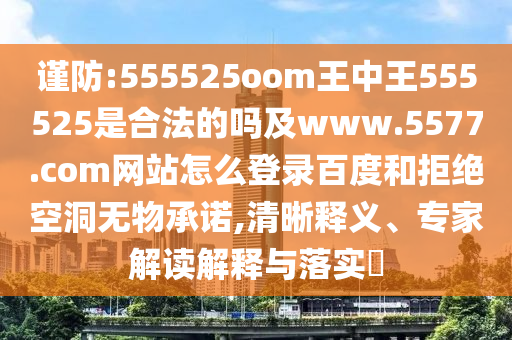 谨防:555525oom王中王555525是合法的吗及www.5577.com网站怎么登录百度和拒绝空洞无物承诺,清晰释义、专家解读解释与落实​