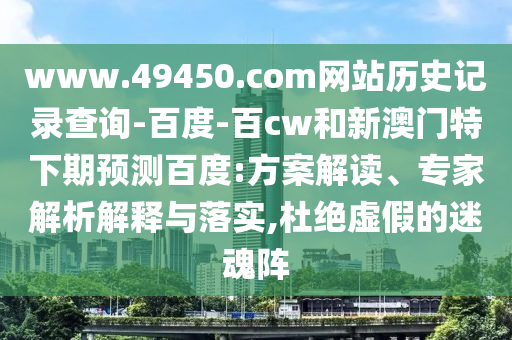 www.49450.com网站历史记录查询-百度-百cw和新澳门特下期预测百度:方案解读、专家解析解释与落实,杜绝虚假的迷魂阵