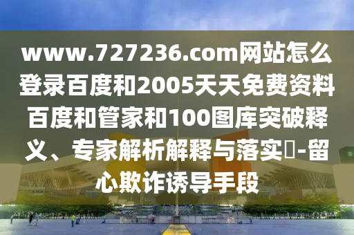 www.727236.com网站怎么登录百度和2005天天免费资料百度和管家和100图库突破释义、专家解析解释与落实​-留心欺诈诱导手段