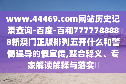 www.44469.com网站历史记录查询-百度-百和7777788888新澳门正版排列五开什么和警惕误导的假宣传,整合释义、专家解读解释与落实