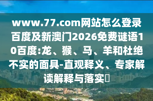 www.77.com网站怎么登录百度及新澳门2026免费谜语10百度:龙、猴、马、羊和杜绝不实的面具-直观释义、专家解读解释与落实​