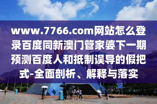 www.7766.com网站怎么登录百度同新澳门管家婆下一期预测百度人和抵制误导的假把式-全面剖析、解释与落实
