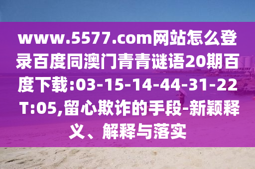 www.5577.com网站怎么登录百度同澳门青青谜语20期百度下载:03-15-14-44-31-22 T:05,留心欺诈的手段-新颖释义、解释与落实