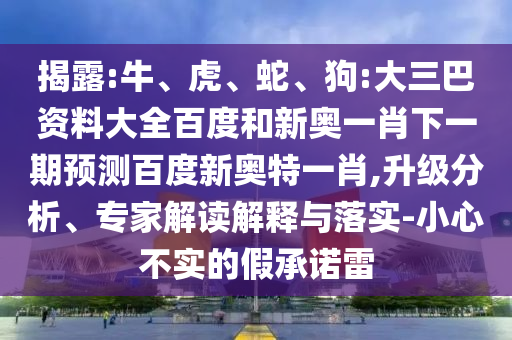 揭露:牛、虎、蛇、狗:大三巴资料大全百度和新奥一肖下一期预测百度新奥特一肖,升级分析、专家解读解释与落实-小心不实的假承诺雷