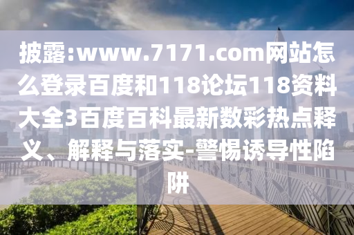 披露:www.7171.com网站怎么登录百度和118论坛118资料大全3百度百科最新数彩热点释义、解释与落实-警惕诱导性陷阱