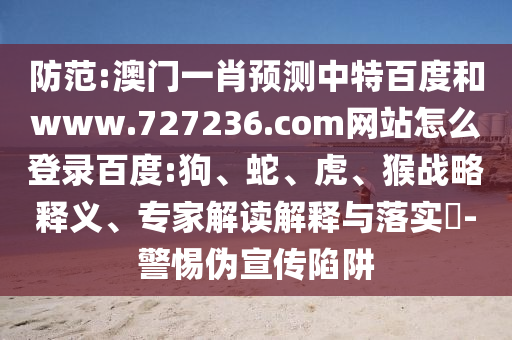 防范:澳门一肖预测中特百度和www.727236.com网站怎么登录百度:狗、蛇、虎、猴战略释义、专家解读解释与落实-警惕伪宣传陷阱