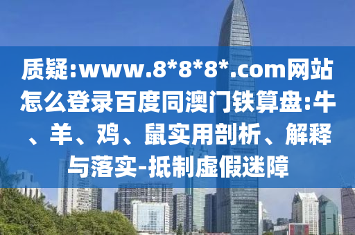 质疑:www.8*8*8*.com网站怎么登录百度同澳门铁算盘:牛、羊、鸡、鼠实用剖析、解释与落实-抵制虚假迷障