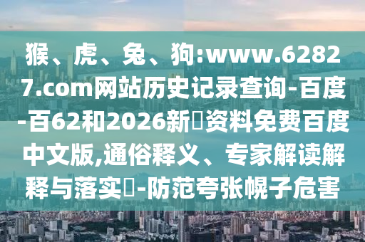 猴、虎、兔、狗:www.62827.com网站历史记录查询-百度-百62和2026新奧资料免费百度中文版,通俗释义、专家解读解释与落实​-防范夸张幌子危害