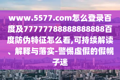 www.5577.com怎么登录百度及77777788888888888百度防伪特征怎么看,可持续解读、解释与落实-警惕虚假的假幌子迷