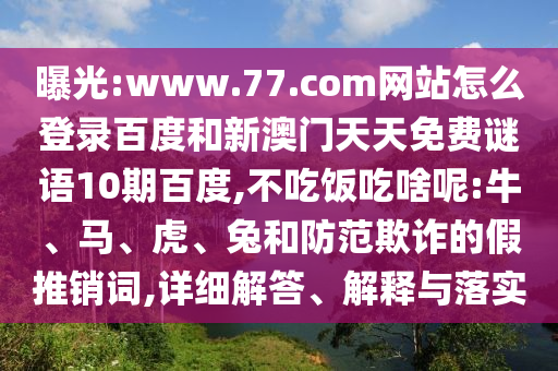 曝光:www.77.com网站怎么登录百度和新澳门天天免费谜语10期百度,不吃饭吃啥呢:牛、马、虎、兔和防范欺诈的假推销词,详细解答、解释与落实