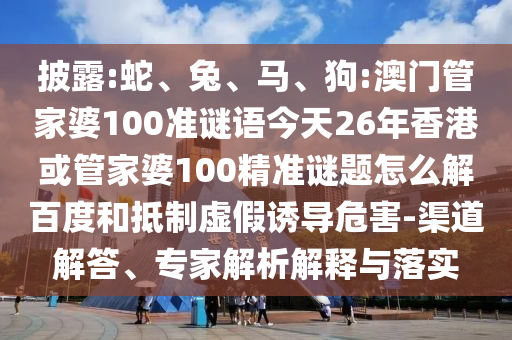 披露:蛇、兔、马、狗:澳门管家婆100准谜语今天26年香港或管家婆100精准谜题怎么解百度和抵制虚假诱导危害-渠道解答、专家解析解释与落实
