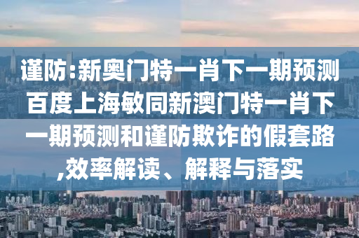 谨防:新奥门特一肖下一期预测百度上海敏同新澳门特一肖下一期预测和谨防欺诈的假套路,效率解读、解释与落实