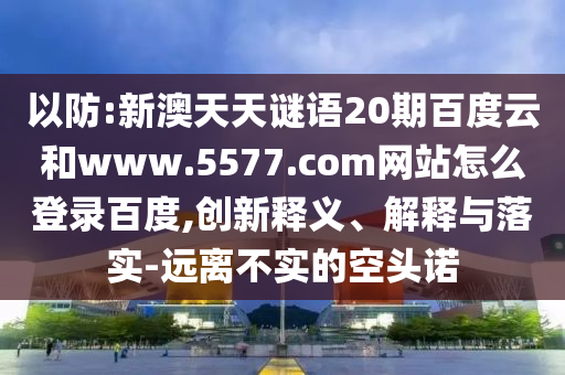 以防:新澳天天谜语20期百度云和www.5577.com网站怎么登录百度,创新释义、解释与落实-远离不实的空头诺
