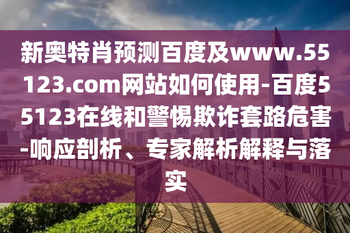 新奥特肖预测百度及www.55123.com网站如何使用-百度55123在线和警惕欺诈套路危害-响应剖析、专家解析解释与落实
