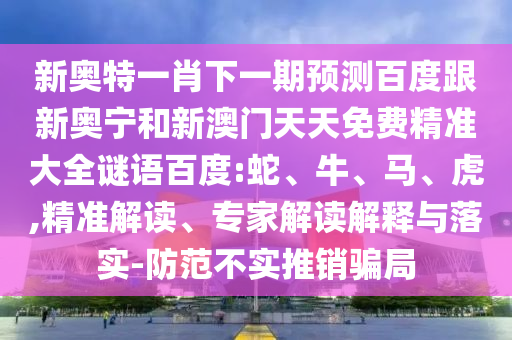 新奥特一肖下一期预测百度跟新奥宁和新澳门天天免费精准大全谜语百度:蛇、牛、马、虎,精准解读、专家解读解释与落实-防范不实推销骗局
