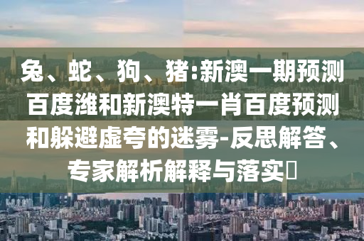兔、蛇、狗、猪:新澳一期预测百度潍和新澳特一肖百度预测和躲避虚夸的迷雾-反思解答、专家解析解释与落实​