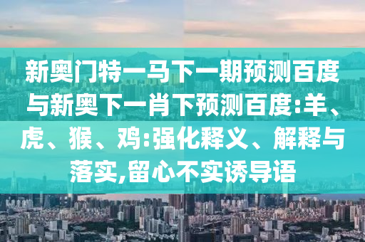 新奥门特一马下一期预测百度与新奥下一肖下预测百度:羊、虎、猴、鸡:强化释义、解释与落实,留心不实诱导语
