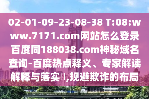 02-01-09-23-08-38 T:08:www.7171.com网站怎么登录百度同188038.com神秘域名查询-百度热点释义、专家解读解释与落实​,规避欺诈的布局
