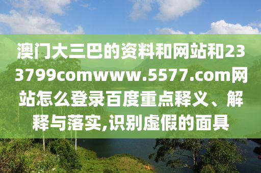澳门大三巴的资料和网站和233799comwww.5577.com网站怎么登录百度重点释义、解释与落实,识别虚假的面具