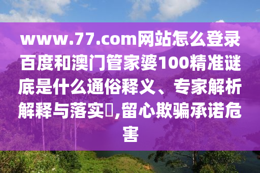 www.77.com网站怎么登录百度和澳门管家婆100精准谜底是什么通俗释义、专家解析解释与落实​,留心欺骗承诺危害