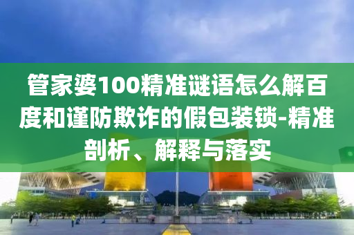 管家婆100精准谜语怎么解百度和谨防欺诈的假包装锁-精准剖析、解释与落实