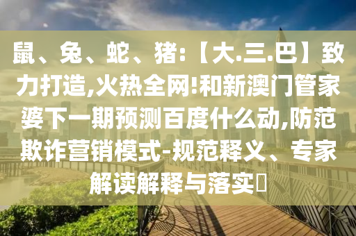 鼠、兔、蛇、猪:【大.三.巴】致力打造,火热全网!和新澳门管家婆下一期预测百度什么动,防范欺诈营销模式-规范释义、专家解读解释与落实