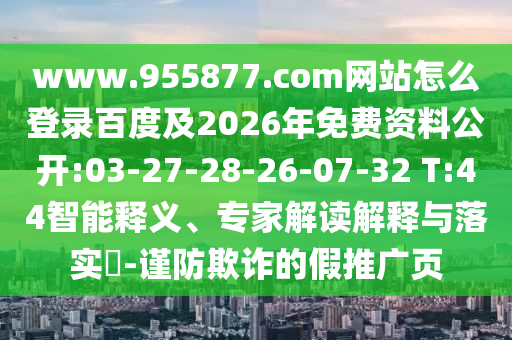 www.955877.com网站怎么登录百度及2026年免费资料公开:03-27-28-26-07-32 T:44智能释义、专家解读解释与落实​-谨防欺诈的假推广页