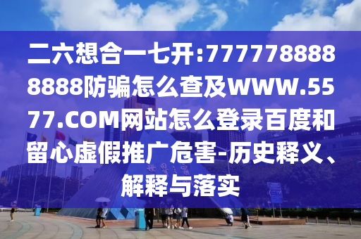 二六想合一七开:7777788888888防骗怎么查及WWW.5577.COM网站怎么登录百度和留心虚假推广危害-历史释义、解释与落实