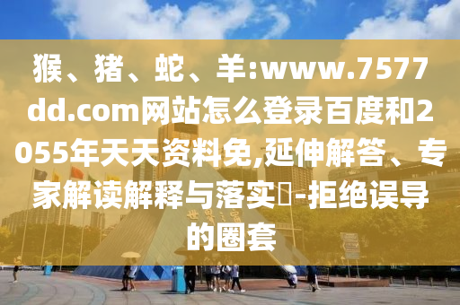 猴、猪、蛇、羊:www.7577dd.com网站怎么登录百度和2055年天天资料免,延伸解答、专家解读解释与落实​-拒绝误导的圈套