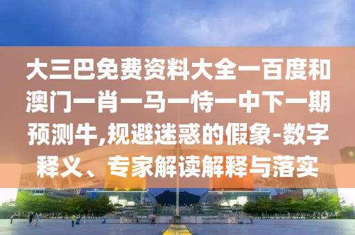 大三巴免费资料大全一百度和澳门一肖一马一恃一中下一期预测牛,规避迷惑的假象-数字释义、专家解读解释与落实