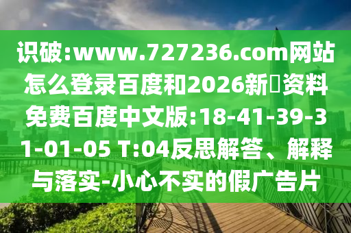 识破:www.727236.com网站怎么登录百度和2026新奧资料免费百度中文版:18-41-39-31-01-05 T:04反思解答、解释与落实-小心不实的假广告片