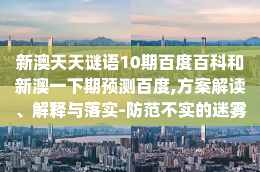 新澳天天谜语10期百度百科和新澳一下期预测百度,方案解读、解释与落实-防范不实的迷雾