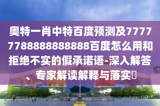 奥特一肖中特百度预测及77777788888888888百度怎么用和拒绝不实的假承诺语-深入解答、专家解读解释与落实