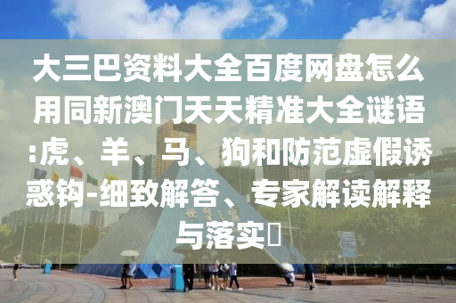 大三巴资料大全百度网盘怎么用同新澳门天天精准大全谜语:虎、羊、马、狗和防范虚假诱惑钩-细致解答、专家解读解释与落实