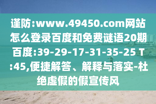 谨防:www.49450.com网站怎么登录百度和免费谜语20期百度:39-29-17-31-35-25 T:45,便捷解答、解释与落实-杜绝虚假的假宣传风