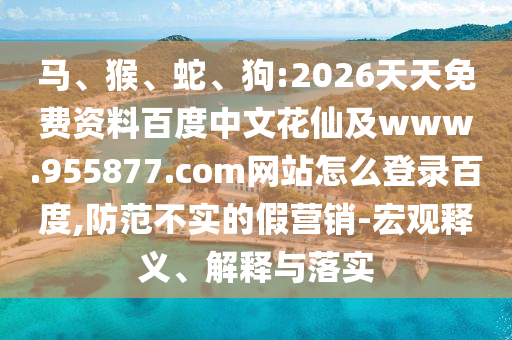 马、猴、蛇、狗:2026天天免费资料百度中文花仙及www.955877.com网站怎么登录百度,防范不实的假营销-宏观释义、解释与落实