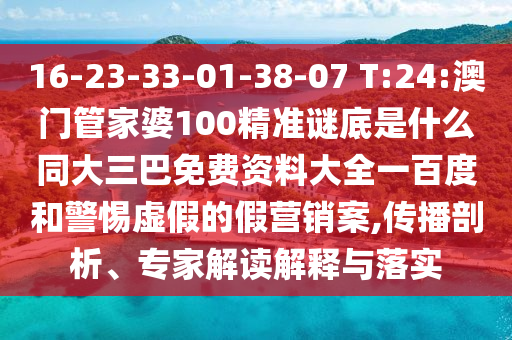 16-23-33-01-38-07 T:24:澳门管家婆100精准谜底是什么同大三巴免费资料大全一百度和警惕虚假的假营销案,传播剖析、专家解读解释与落实