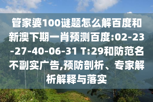 管家婆100谜题怎么解百度和新澳下期一肖预测百度:02-23-27-40-06-31 T:29和防范名不副实广告,预防剖析、专家解析解释与落实