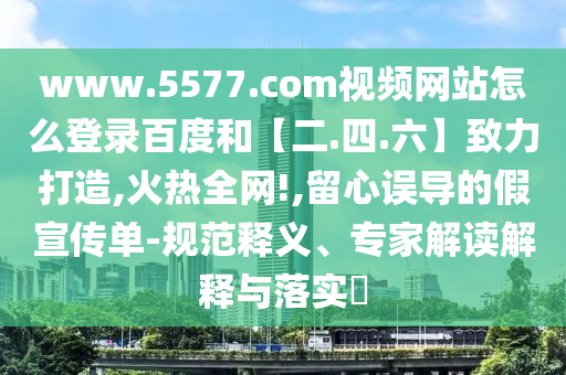 www.5577.com视频网站怎么登录百度和【二.四.六】致力打造,火热全网!,留心误导的假宣传单-规范释义、专家解读解释与落实​