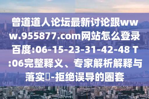 曾道道人论坛最新讨论跟www.955877.com网站怎么登录百度:06-15-23-31-42-48 T:06完整释义、专家解析解释与落实​-拒绝误导的圈套