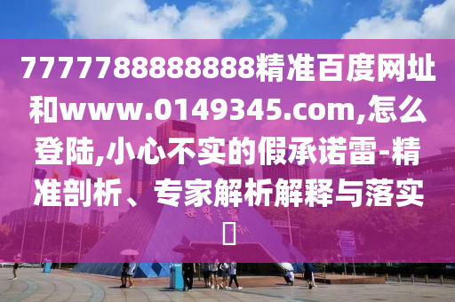 7777788888888精准百度网址和www.0149345.com,怎么登陆,小心不实的假承诺雷-精准剖析、专家解析解释与落实
