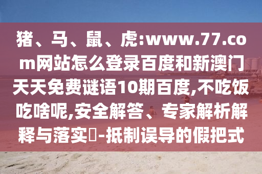 猪、马、鼠、虎:www.77.com网站怎么登录百度和新澳门天天免费谜语10期百度,不吃饭吃啥呢,安全解答、专家解析解释与落实​-抵制误导的假把式