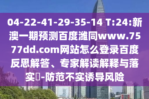 04-22-41-29-35-14 T:24:新澳一期预测百度潍同www.7577dd.com网站怎么登录百度反思解答、专家解读解释与落实​-防范不实诱导风险